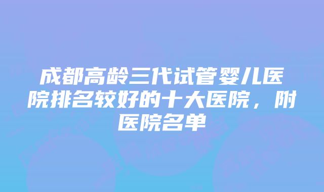 成都高龄三代试管婴儿医院排名较好的十大医院，附医院名单