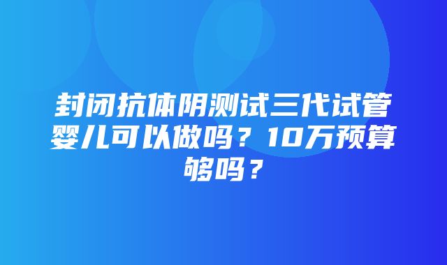 封闭抗体阴测试三代试管婴儿可以做吗？10万预算够吗？