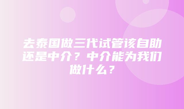 去泰国做三代试管该自助还是中介？中介能为我们做什么？