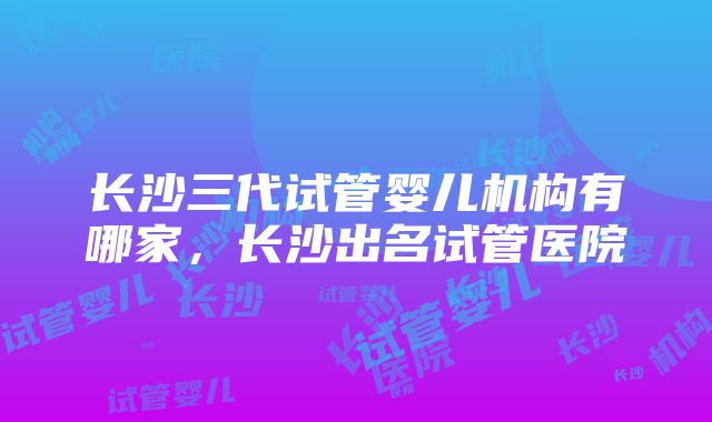 长沙三代试管婴儿机构有哪家，长沙出名试管医院