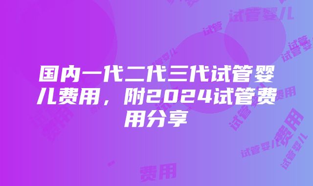 国内一代二代三代试管婴儿费用，附2024试管费用分享