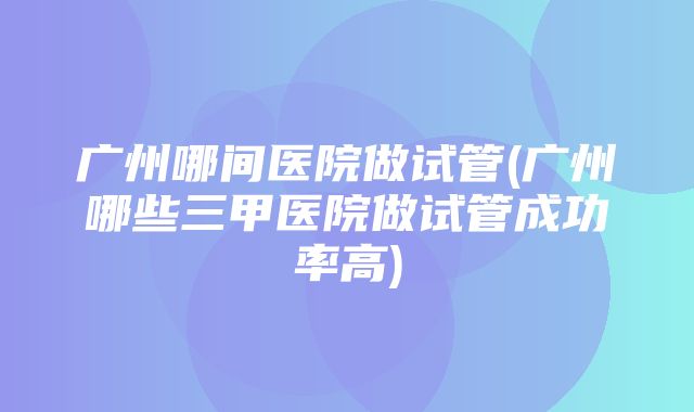 广州哪间医院做试管(广州哪些三甲医院做试管成功率高)