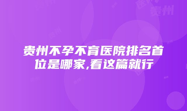 贵州不孕不育医院排名首位是哪家,看这篇就行