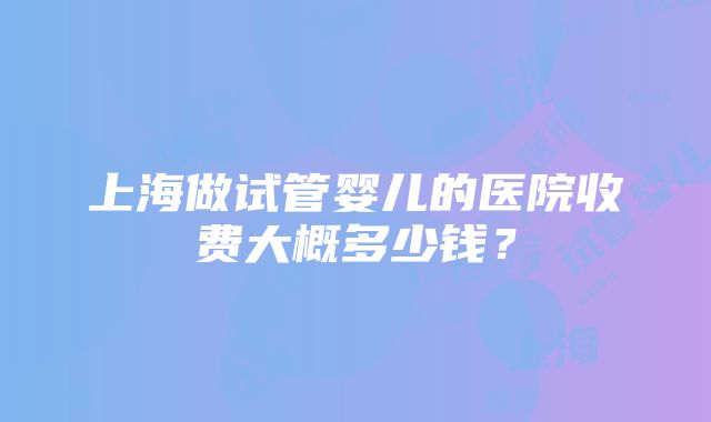 上海做试管婴儿的医院收费大概多少钱？