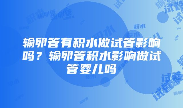 输卵管有积水做试管影响吗？输卵管积水影响做试管婴儿吗