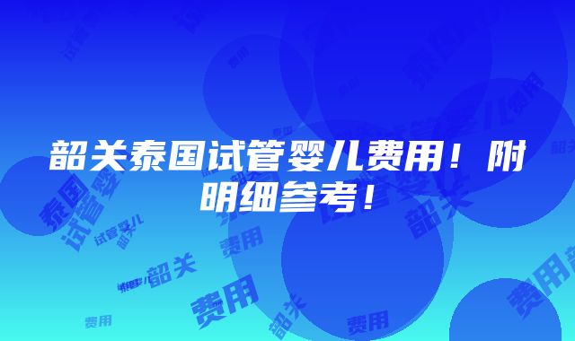 韶关泰国试管婴儿费用！附明细参考！