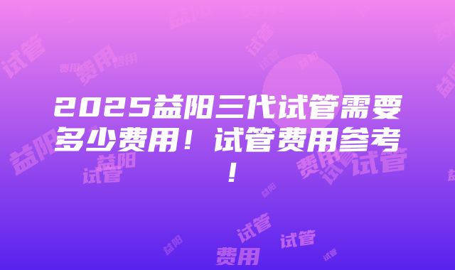 2025益阳三代试管需要多少费用！试管费用参考！