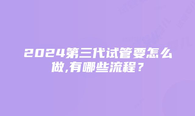 2024第三代试管要怎么做,有哪些流程？