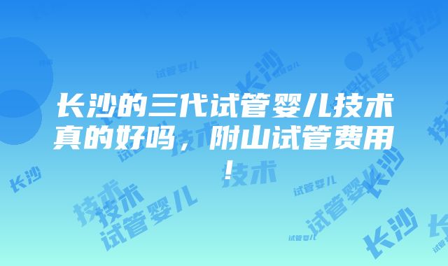 长沙的三代试管婴儿技术真的好吗，附山试管费用！