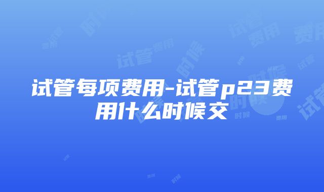 试管每项费用-试管p23费用什么时候交