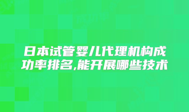 日本试管婴儿代理机构成功率排名,能开展哪些技术