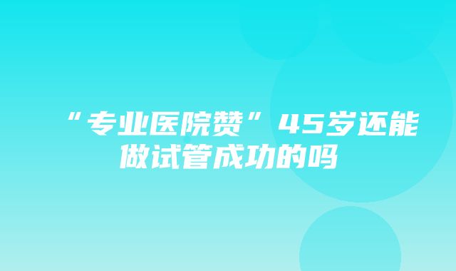 “专业医院赞”45岁还能做试管成功的吗