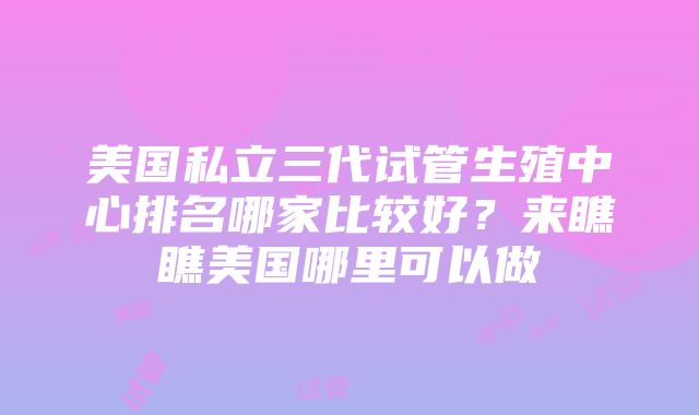 美国私立三代试管生殖中心排名哪家比较好？来瞧瞧美国哪里可以做