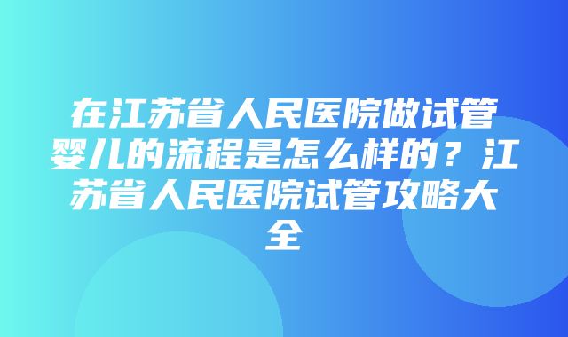 在江苏省人民医院做试管婴儿的流程是怎么样的？江苏省人民医院试管攻略大全