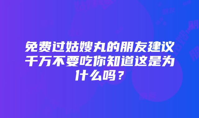 免费过姑嫂丸的朋友建议千万不要吃你知道这是为什么吗？