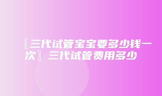 〖三代试管宝宝要多少钱一次〗三代试管费用多少