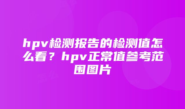 hpv检测报告的检测值怎么看？hpv正常值参考范围图片