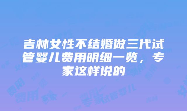 吉林女性不结婚做三代试管婴儿费用明细一览，专家这样说的