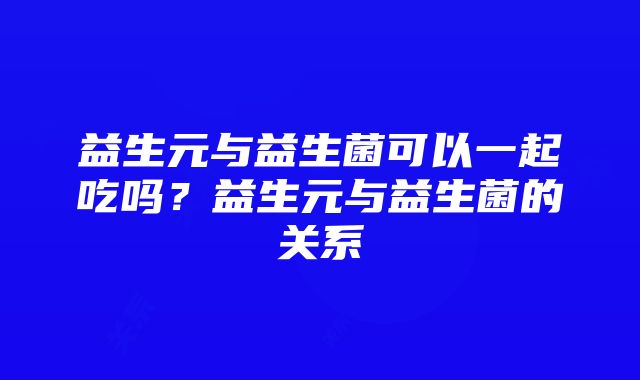 益生元与益生菌可以一起吃吗？益生元与益生菌的关系