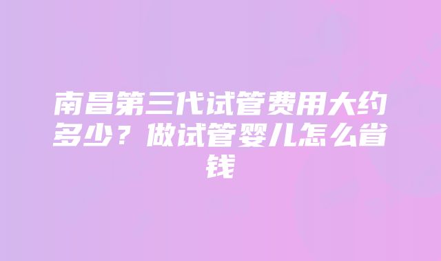 南昌第三代试管费用大约多少？做试管婴儿怎么省钱