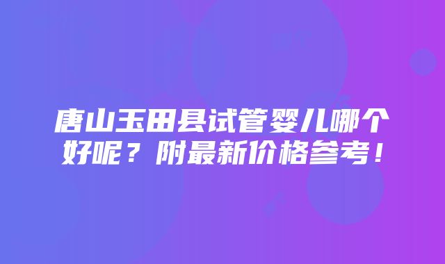 唐山玉田县试管婴儿哪个好呢？附最新价格参考！