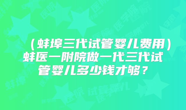 （蚌埠三代试管婴儿费用）蚌医一附院做一代三代试管婴儿多少钱才够？