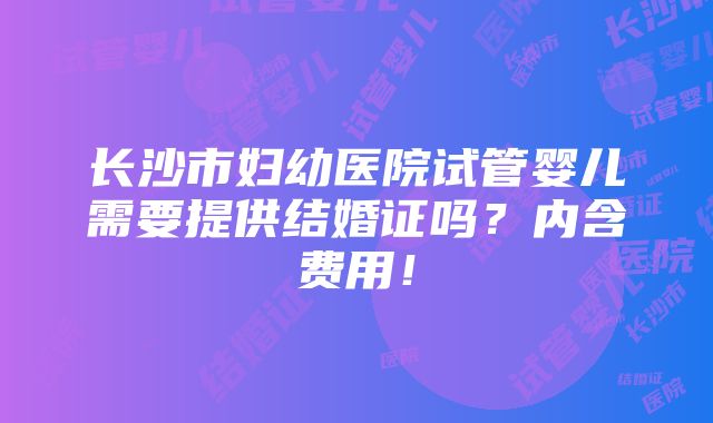 长沙市妇幼医院试管婴儿需要提供结婚证吗？内含费用！