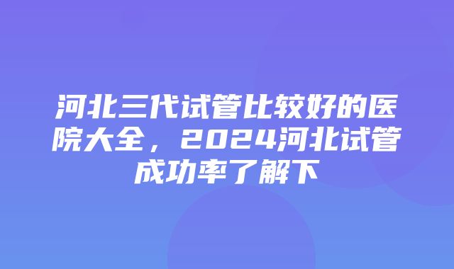 河北三代试管比较好的医院大全，2024河北试管成功率了解下