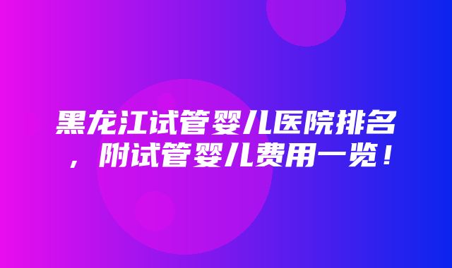 黑龙江试管婴儿医院排名，附试管婴儿费用一览！