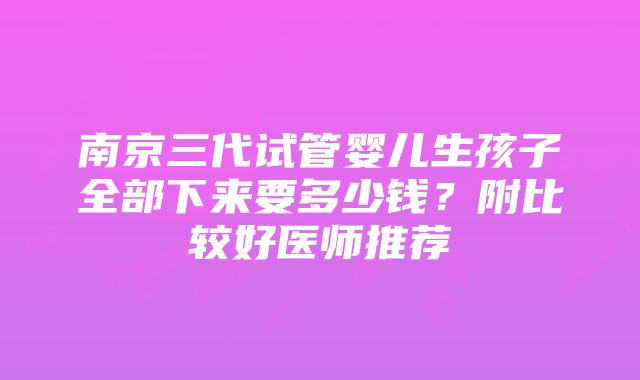 南京三代试管婴儿生孩子全部下来要多少钱？附比较好医师推荐