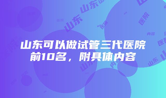 山东可以做试管三代医院前10名，附具体内容