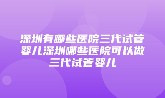 深圳有哪些医院三代试管婴儿深圳哪些医院可以做三代试管婴儿