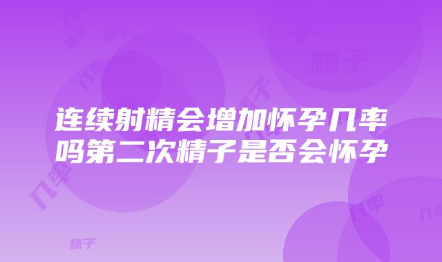 连续射精会增加怀孕几率吗第二次精子是否会怀孕