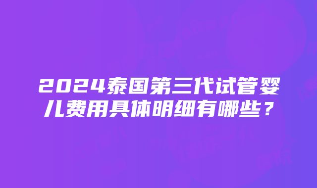 2024泰国第三代试管婴儿费用具体明细有哪些？