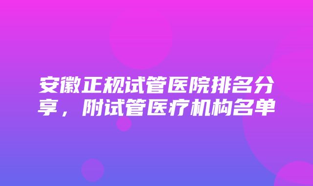 安徽正规试管医院排名分享，附试管医疗机构名单