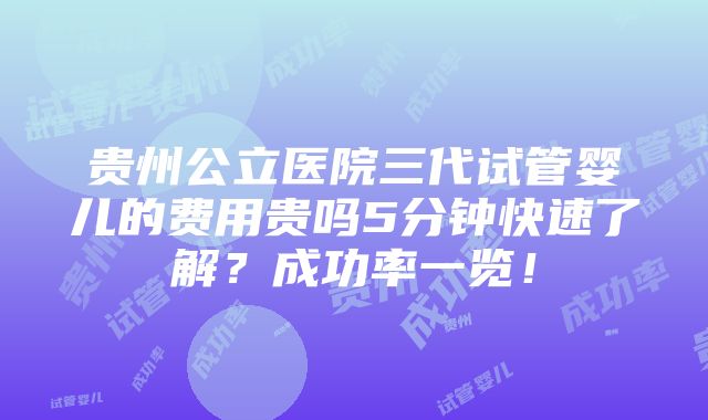 贵州公立医院三代试管婴儿的费用贵吗5分钟快速了解？成功率一览！