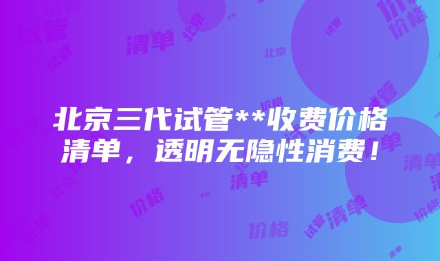 北京三代试管**收费价格清单，透明无隐性消费！