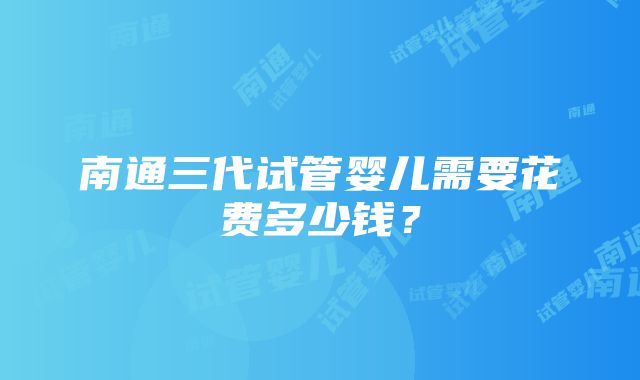 南通三代试管婴儿需要花费多少钱？