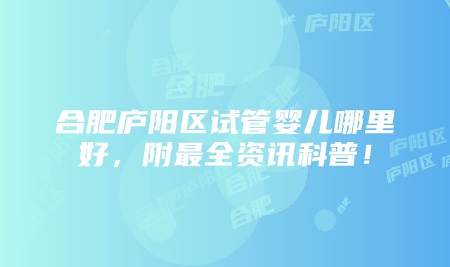 合肥庐阳区试管婴儿哪里好，附最全资讯科普！