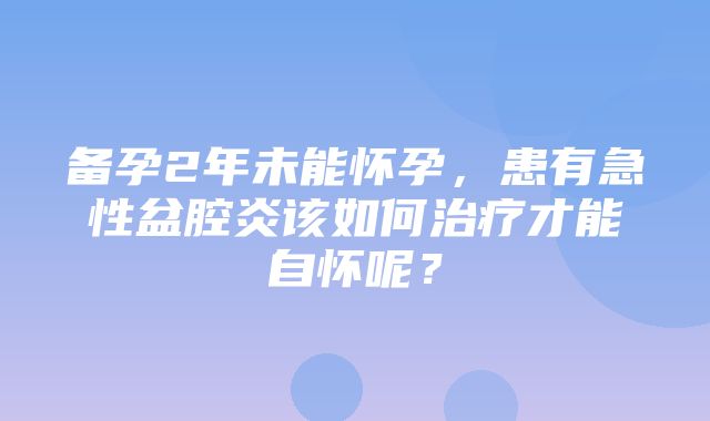 备孕2年未能怀孕，患有急性盆腔炎该如何治疗才能自怀呢？