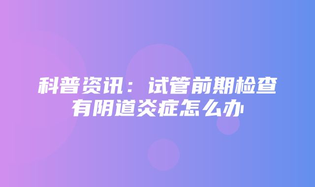 科普资讯：试管前期检查有阴道炎症怎么办