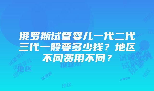 俄罗斯试管婴儿一代二代三代一般要多少钱？地区不同费用不同？