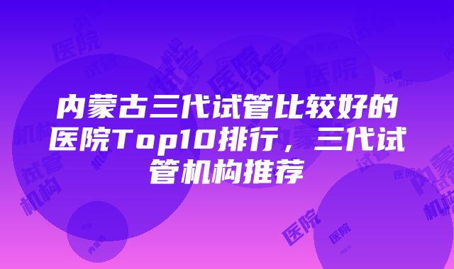 内蒙古三代试管比较好的医院Top10排行，三代试管机构推荐