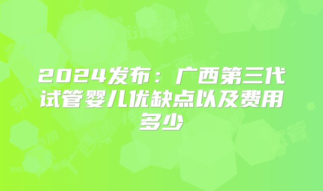 2024发布：广西第三代试管婴儿优缺点以及费用多少