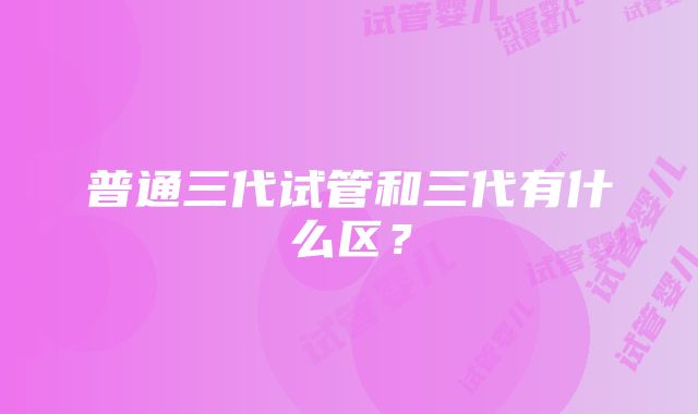 普通三代试管和三代有什么区？