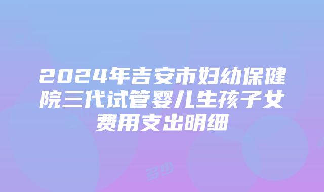 2024年吉安市妇幼保健院三代试管婴儿生孩子女费用支出明细