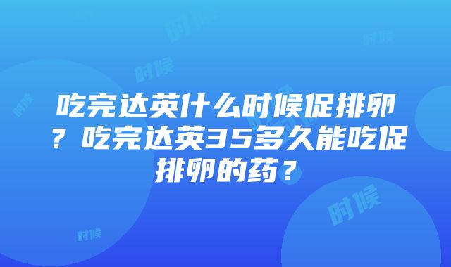 吃完达英什么时候促排卵？吃完达英35多久能吃促排卵的药？