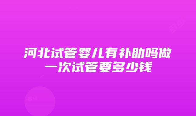 河北试管婴儿有补助吗做一次试管要多少钱