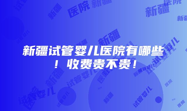 新疆试管婴儿医院有哪些！收费贵不贵！