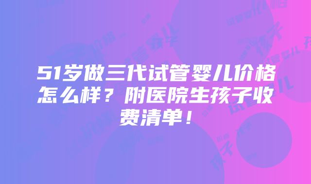 51岁做三代试管婴儿价格怎么样？附医院生孩子收费清单！